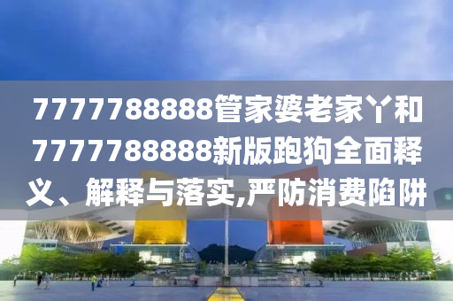 7777788888管家婆老家丫和7777788888新版跑狗全面释义、解释与落实,严防消费陷阱