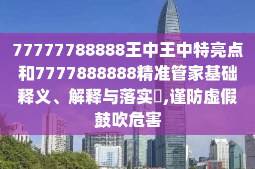 77777788888王中王中特亮点和7777888888精准管家基础释义、解释与落实​,谨防虚假鼓吹危害