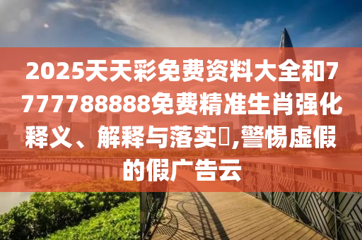 2025天天彩免费资料大全和7777788888免费精准生肖强化释义、解释与落实​,警惕虚假的假广告云
