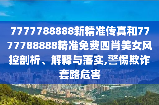 7777788888新精准传真和7777788888精准免费四肖美女风控剖析、解释与落实,警惕欺诈套路危害