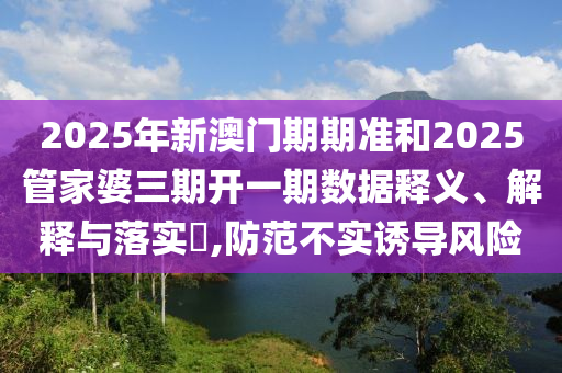 2025年新澳门期期准和2025管家婆三期开一期数据释义、解释与落实​,防范不实诱导风险