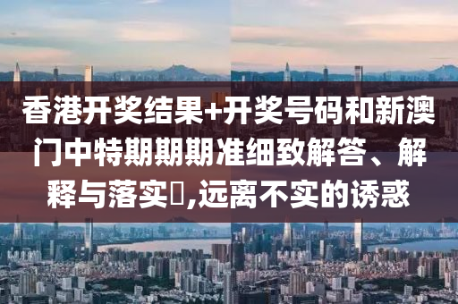 香港开奖结果+开奖号码和新澳门中特期期期准细致解答、解释与落实​,远离不实的诱惑