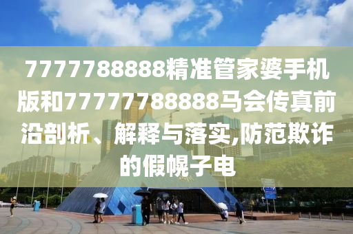 7777788888精准管家婆手机版和77777788888马会传真前沿剖析、解释与落实,防范欺诈的假幌子电