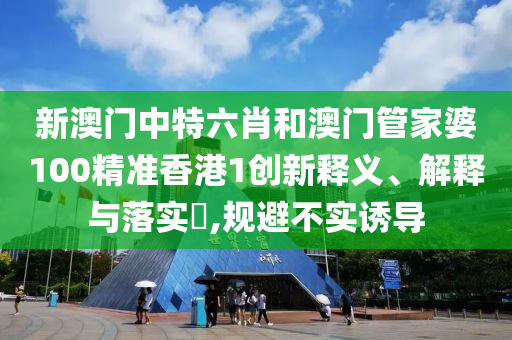 新澳门中特六肖和澳门管家婆100精准香港1创新释义、解释与落实​,规避不实诱导