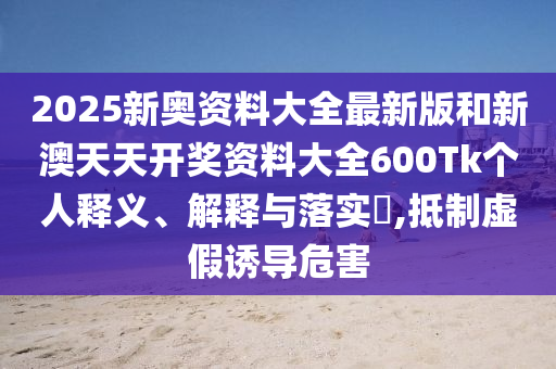 2025新奥资料大全最新版和新澳天天开奖资料大全600Tk个人释义、解释与落实​,抵制虚假诱导危害