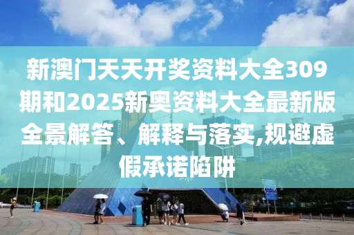 新澳门天天开奖资料大全309期和2025新奥资料大全最新版全景解答、解释与落实,规避虚假承诺陷阱