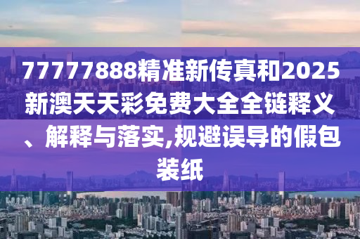 77777888精准新传真和2025新澳天天彩免费大全全链释义、解释与落实,规避误导的假包装纸