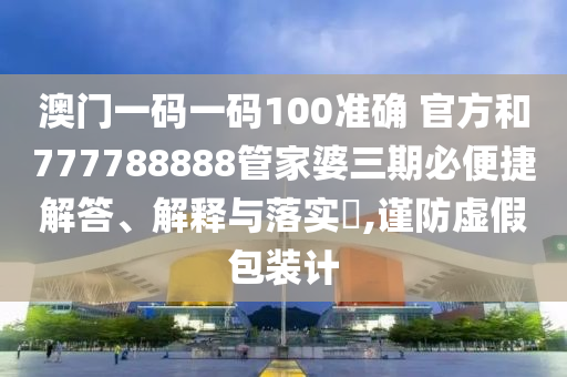 澳门一码一码100准确 官方和777788888管家婆三期必便捷解答、解释与落实​,谨防虚假包装计