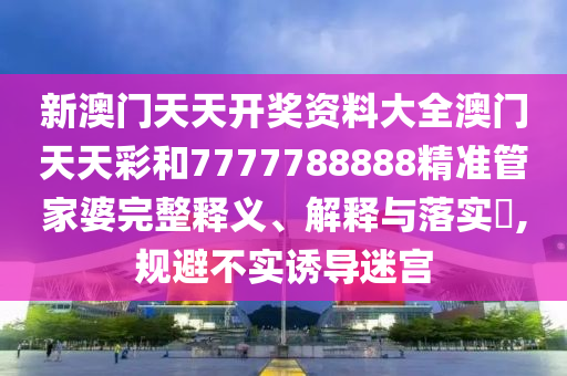 新澳门天天开奖资料大全澳门天天彩和7777788888精准管家婆完整释义、解释与落实​,规避不实诱导迷宫