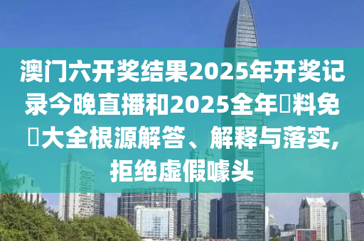 澳门六开奖结果2025年开奖记录今晚直播和2025全年資料免費大全根源解答、解释与落实,拒绝虚假噱头