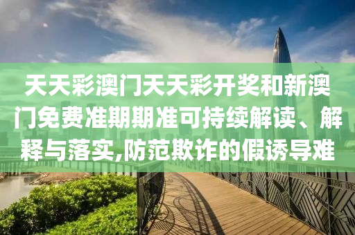 天天彩澳门天天彩开奖和新澳门免费准期期准可持续解读、解释与落实,防范欺诈的假诱导难