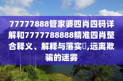 77777888管家婆四肖四码详解和7777788888精准四肖整合释义、解释与落实​,远离欺骗的迷雾