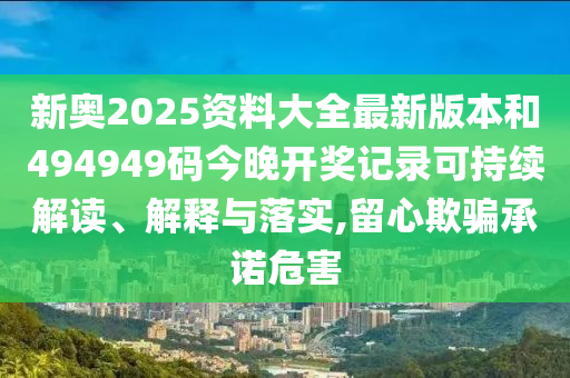 新奥2025资料大全最新版本和494949码今晚开奖记录可持续解读、解释与落实,留心欺骗承诺危害