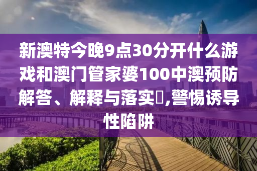 新澳特今晚9点30分开什么游戏和澳门管家婆100中澳预防解答、解释与落实​,警惕诱导性陷阱
