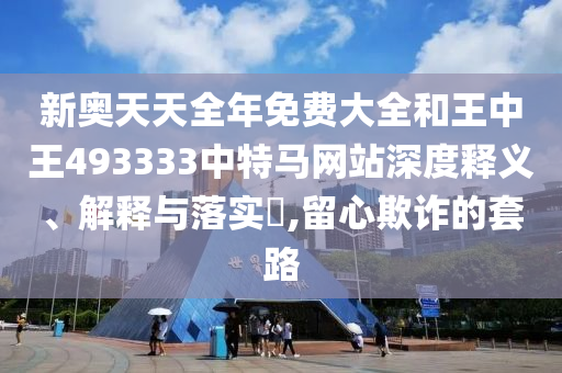 新奥天天全年免费大全和王中王493333中特马网站深度释义、解释与落实​,留心欺诈的套路