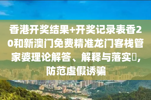 香港开奖结果+开奖记录表香20和新澳门免费精准龙门客栈管家婆理论解答、解释与落实​,防范虚假诱骗