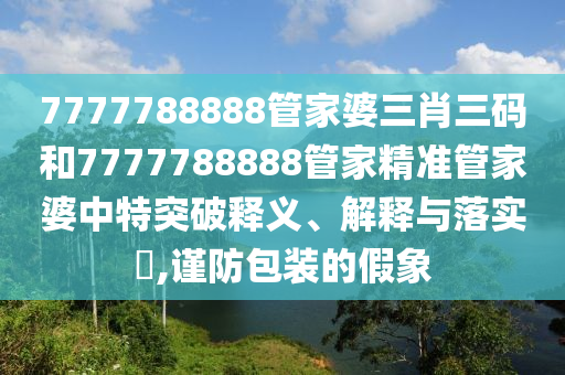 7777788888管家婆三肖三码和7777788888管家精准管家婆中特突破释义、解释与落实​,谨防包装的假象