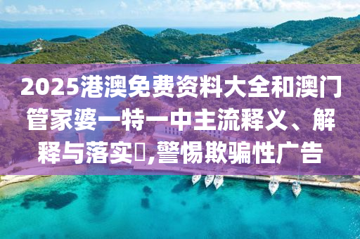 2025港澳免费资料大全和澳门管家婆一特一中主流释义、解释与落实​,警惕欺骗性广告