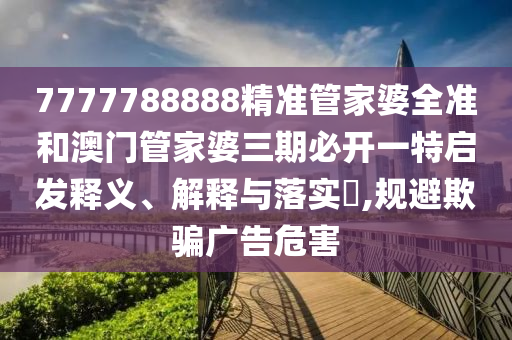 7777788888精准管家婆全准和澳门管家婆三期必开一特启发释义、解释与落实​,规避欺骗广告危害