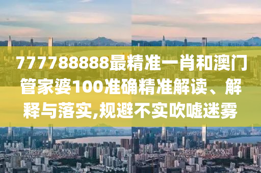 777788888最精准一肖和澳门管家婆100准确精准解读、解释与落实,规避不实吹嘘迷雾