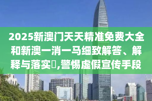 2025新澳门天天精准免费大全和新澳一消一马细致解答、解释与落实​,警惕虚假宣传手段