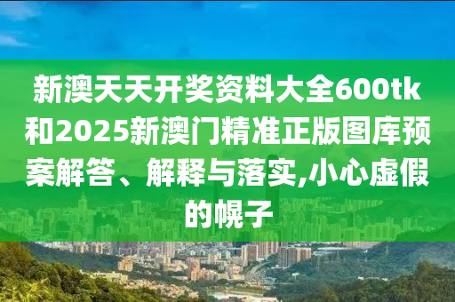 新澳天天开奖资料大全600tk和2025新澳门精准正版图库预案解答、解释与落实,小心虚假的幌子