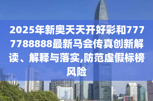 2025年新奥天天开好彩和7777788888最新马会传真创新解读、解释与落实,防范虚假标榜风险
