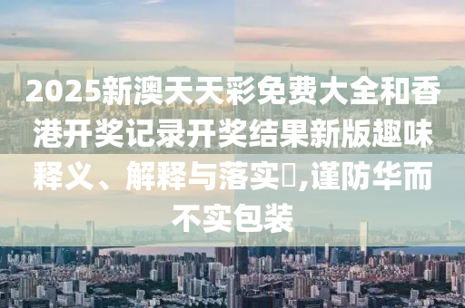 2025新澳天天彩免费大全和香港开奖记录开奖结果新版趣味释义、解释与落实​,谨防华而不实包装