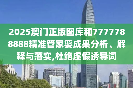 2025澳门正版图库和7777788888精准管家婆成果分析、解释与落实,杜绝虚假诱导词