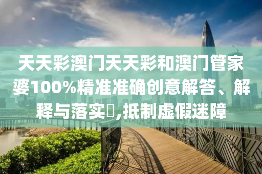 天天彩澳门天天彩和澳门管家婆100%精准准确创意解答、解释与落实​,抵制虚假迷障