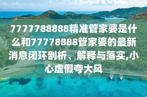 7777788888精准管家婆是什么和77778888管家婆的最新消息闭环剖析、解释与落实,小心虚假夸大风