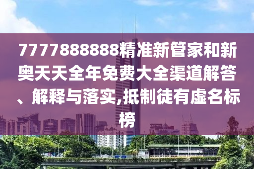 7777888888精准新管家和新奥天天全年免费大全渠道解答、解释与落实,抵制徒有虚名标榜