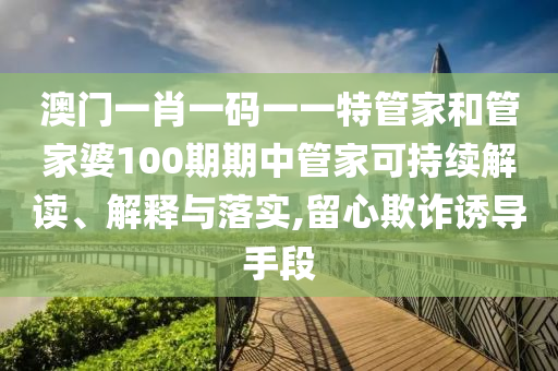 澳门一肖一码一一特管家和管家婆100期期中管家可持续解读、解释与落实,留心欺诈诱导手段
