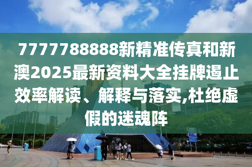 7777788888新精准传真和新澳2025最新资料大全挂牌遏止效率解读、解释与落实,杜绝虚假的迷魂阵