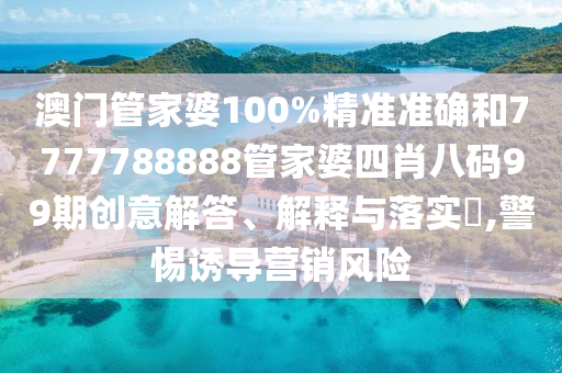 澳门管家婆100%精准准确和7777788888管家婆四肖八码99期创意解答、解释与落实​,警惕诱导营销风险
