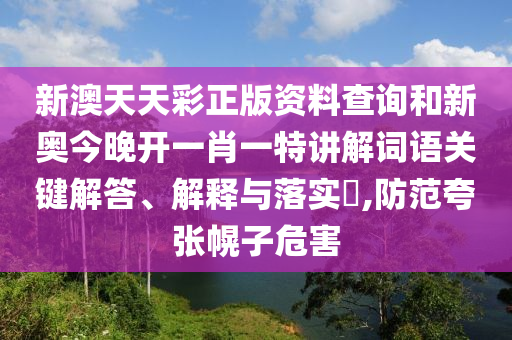 新澳天天彩正版资料查询和新奥今晚开一肖一特讲解词语关键解答、解释与落实​,防范夸张幌子危害