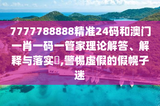 7777788888精准24码和澳门一肖一码一管家理论解答、解释与落实​,警惕虚假的假幌子迷