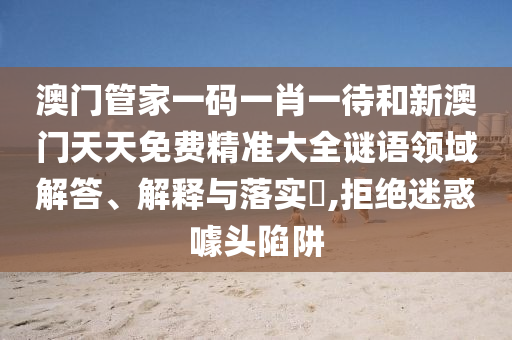 澳门管家一码一肖一待和新澳门天天免费精准大全谜语领域解答、解释与落实​,拒绝迷惑噱头陷阱