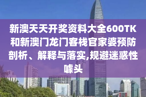 新澳天天开奖资料大全600TK和新澳门龙门客栈官家婆预防剖析、解释与落实,规避迷惑性噱头