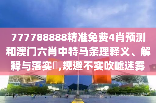 777788888精准免费4肖预测和澳门六肖中特马条理释义、解释与落实​,规避不实吹嘘迷雾
