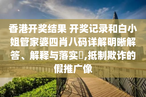 香港开奖结果 开奖记录和白小姐管家婆四肖八码详解明晰解答、解释与落实​,抵制欺诈的假推广像