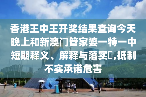 香港王中王开奖结果查询今天晚上和新澳门管家婆一特一中短期释义、解释与落实​,抵制不实承诺危害