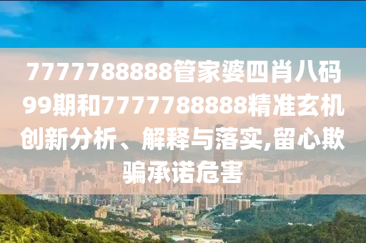 7777788888管家婆四肖八码99期和7777788888精准玄机创新分析、解释与落实,留心欺骗承诺危害