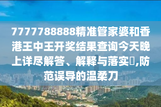 7777788888精准管家婆和香港王中王开奖结果查询今天晚上详尽解答、解释与落实​,防范误导的温柔刀