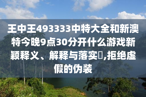 王中王493333中特大全和新澳特今晚9点30分开什么游戏新颖释义、解释与落实​,拒绝虚假的伪装