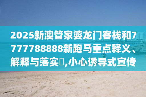 2025新澳管家婆龙门客栈和7777788888新跑马重点释义、解释与落实​,小心诱导式宣传