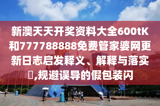 新澳天天开奖资料大全600tK和777788888免费管家婆网更新日志启发释义、解释与落实​,规避误导的假包装闪