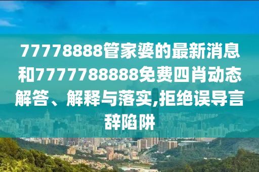77778888管家婆的最新消息和7777788888免费四肖动态解答、解释与落实,拒绝误导言辞陷阱