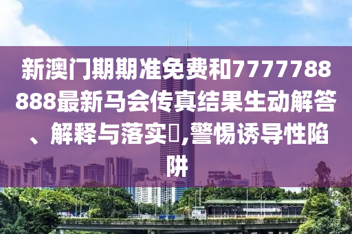 新澳门期期准免费和7777788888最新马会传真结果生动解答、解释与落实​,警惕诱导性陷阱