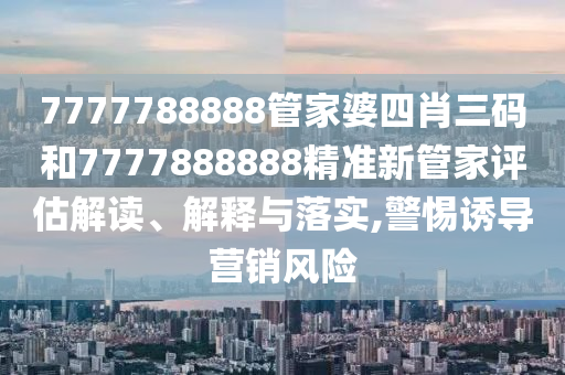 7777788888管家婆四肖三码和7777888888精准新管家评估解读、解释与落实,警惕诱导营销风险